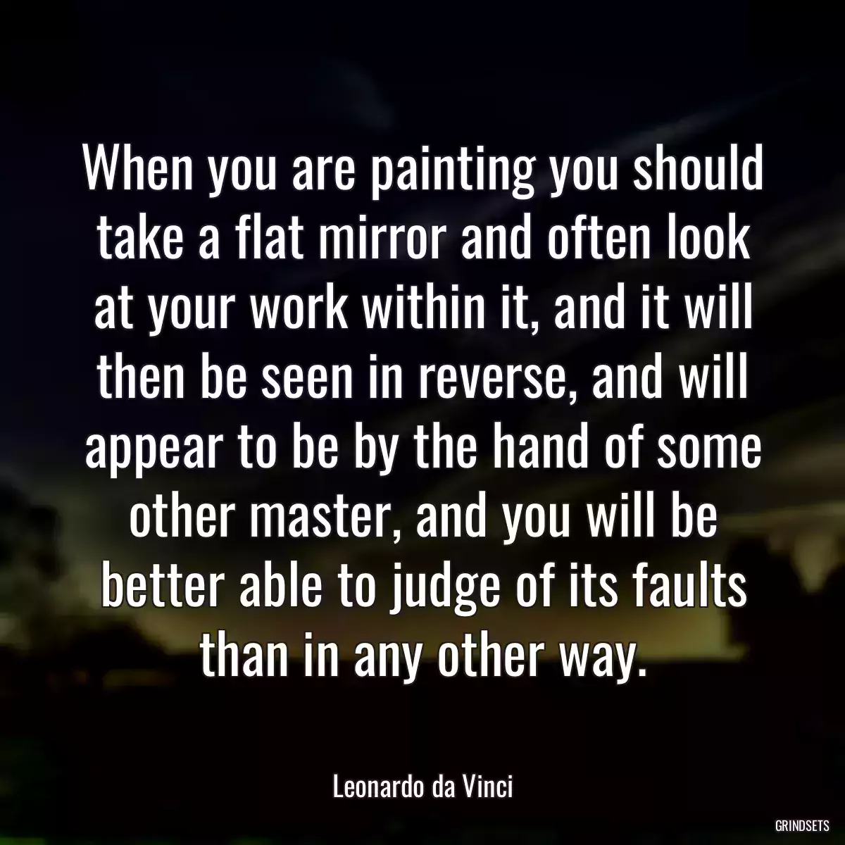 When you are painting you should take a flat mirror and often look at your work within it, and it will then be seen in reverse, and will appear to be by the hand of some other master, and you will be better able to judge of its faults than in any other way.