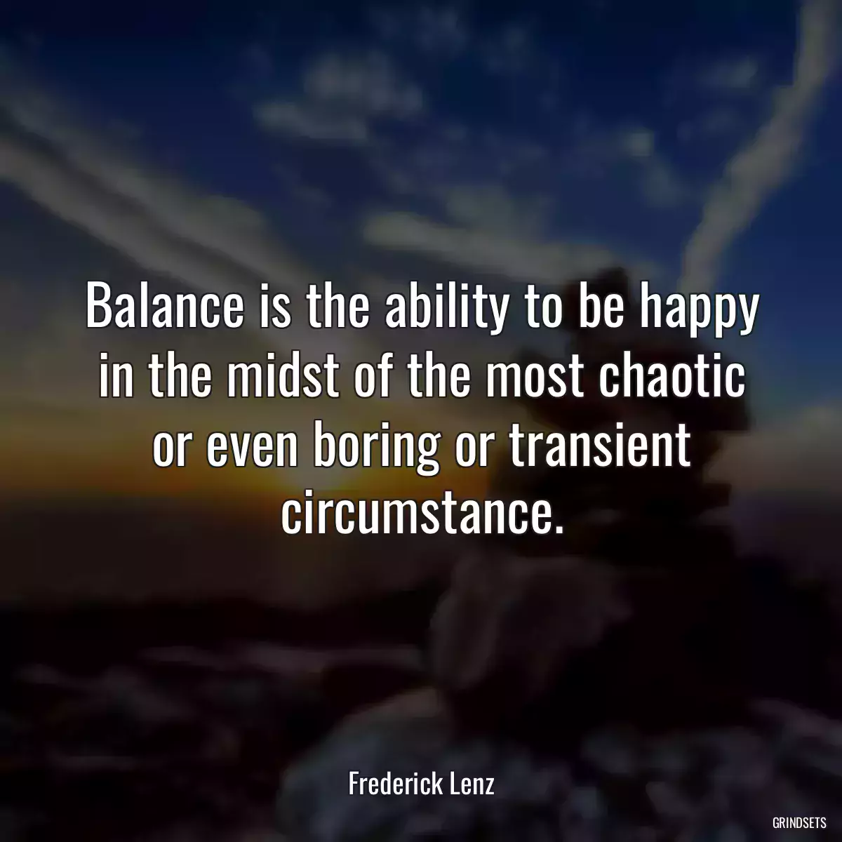 Balance is the ability to be happy in the midst of the most chaotic or even boring or transient circumstance.