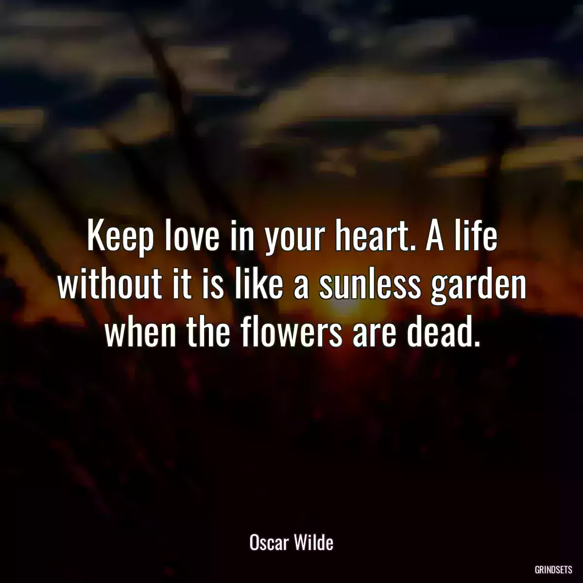 Keep love in your heart. A life without it is like a sunless garden when the flowers are dead.