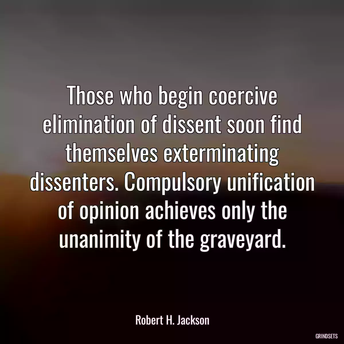 Those who begin coercive elimination of dissent soon find themselves exterminating dissenters. Compulsory unification of opinion achieves only the unanimity of the graveyard.