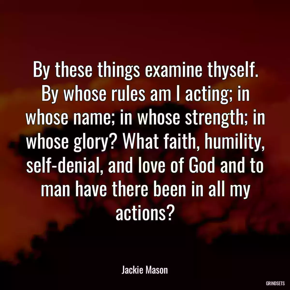 By these things examine thyself. By whose rules am I acting; in whose name; in whose strength; in whose glory? What faith, humility, self-denial, and love of God and to man have there been in all my actions?