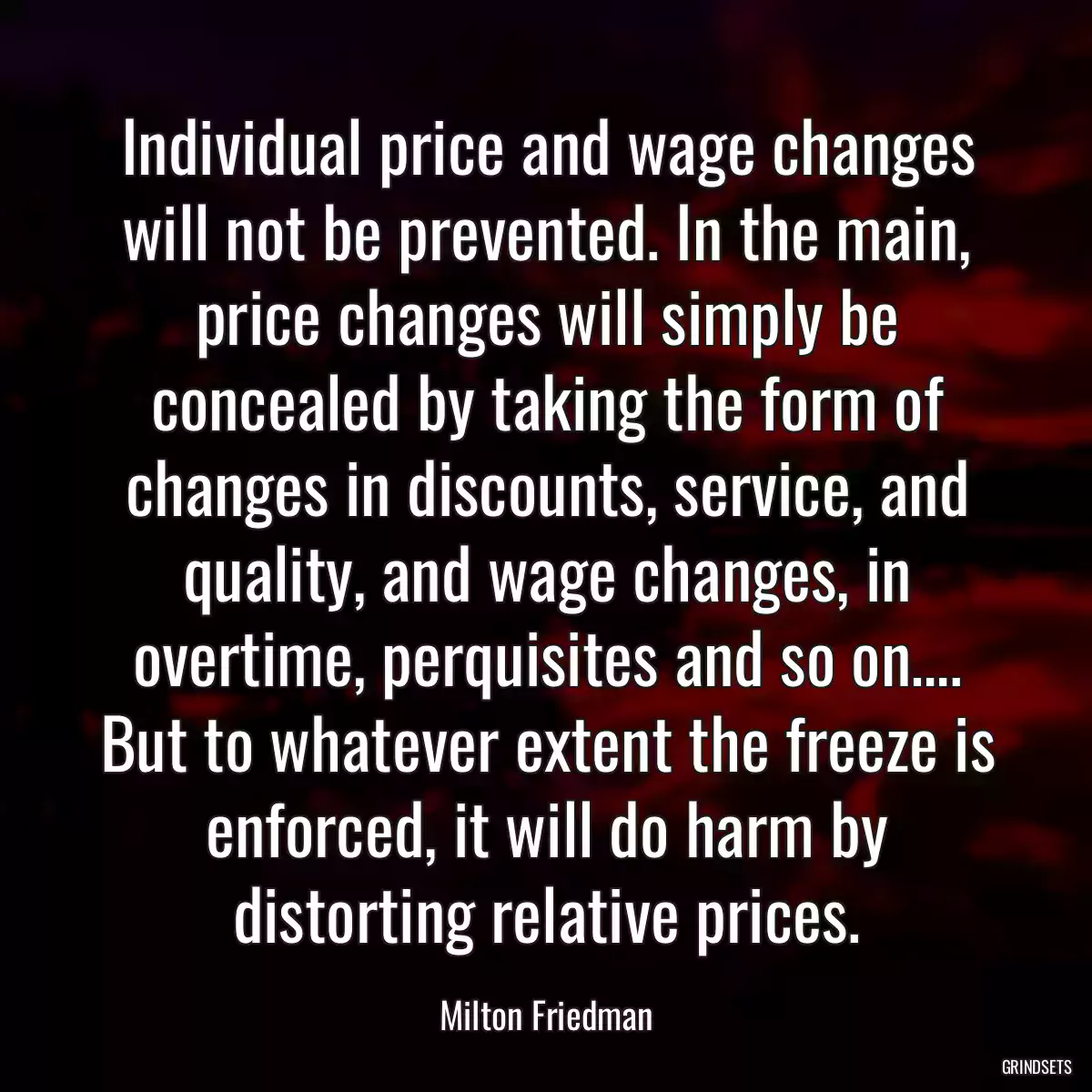 Individual price and wage changes will not be prevented. In the main, price changes will simply be concealed by taking the form of changes in discounts, service, and quality, and wage changes, in overtime, perquisites and so on…. But to whatever extent the freeze is enforced, it will do harm by distorting relative prices.