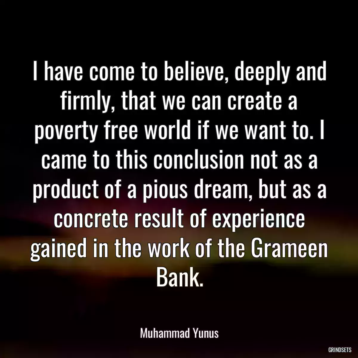 I have come to believe, deeply and firmly, that we can create a poverty free world if we want to. I came to this conclusion not as a product of a pious dream, but as a concrete result of experience gained in the work of the Grameen Bank.