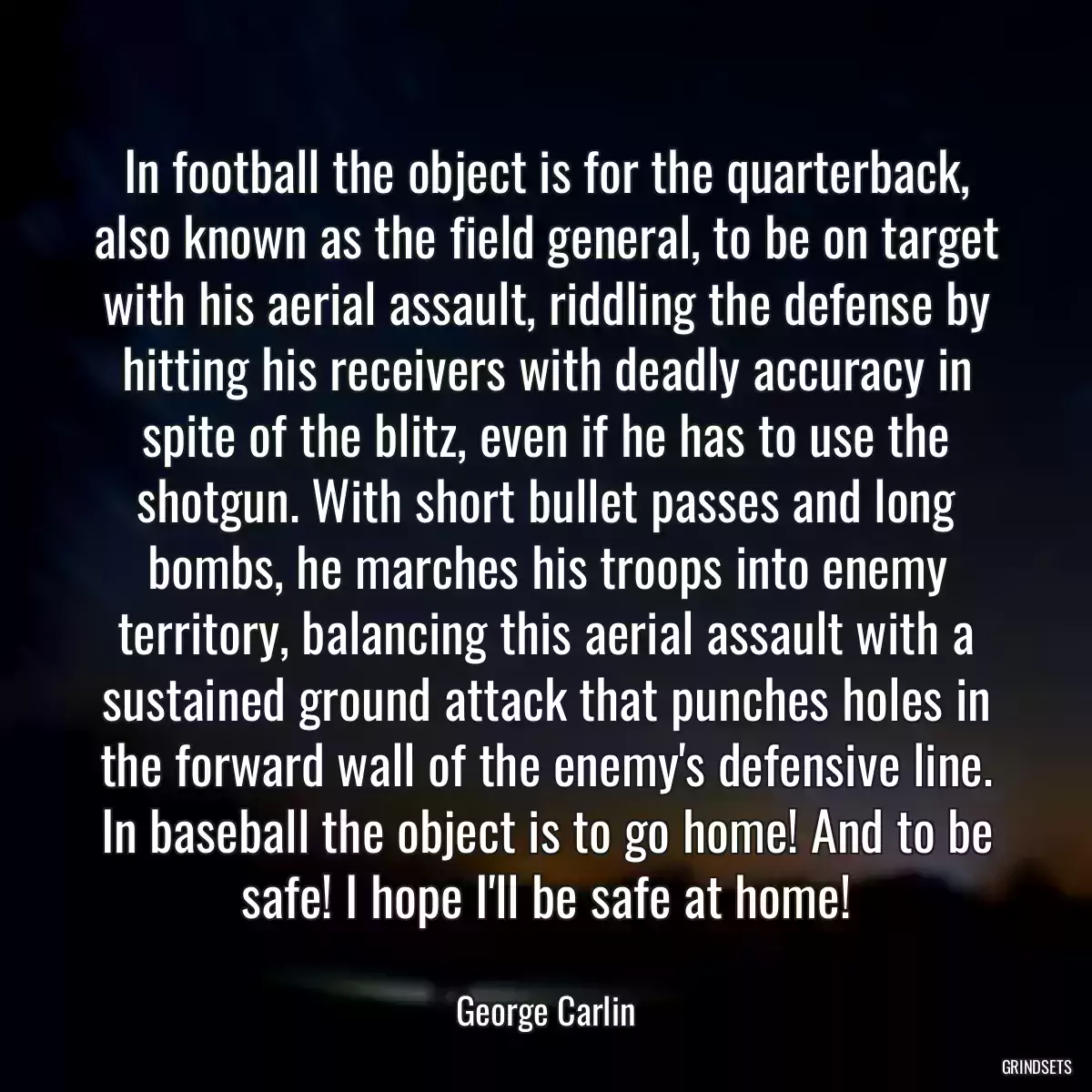 In football the object is for the quarterback, also known as the field general, to be on target with his aerial assault, riddling the defense by hitting his receivers with deadly accuracy in spite of the blitz, even if he has to use the shotgun. With short bullet passes and long bombs, he marches his troops into enemy territory, balancing this aerial assault with a sustained ground attack that punches holes in the forward wall of the enemy\'s defensive line. In baseball the object is to go home! And to be safe! I hope I\'ll be safe at home!