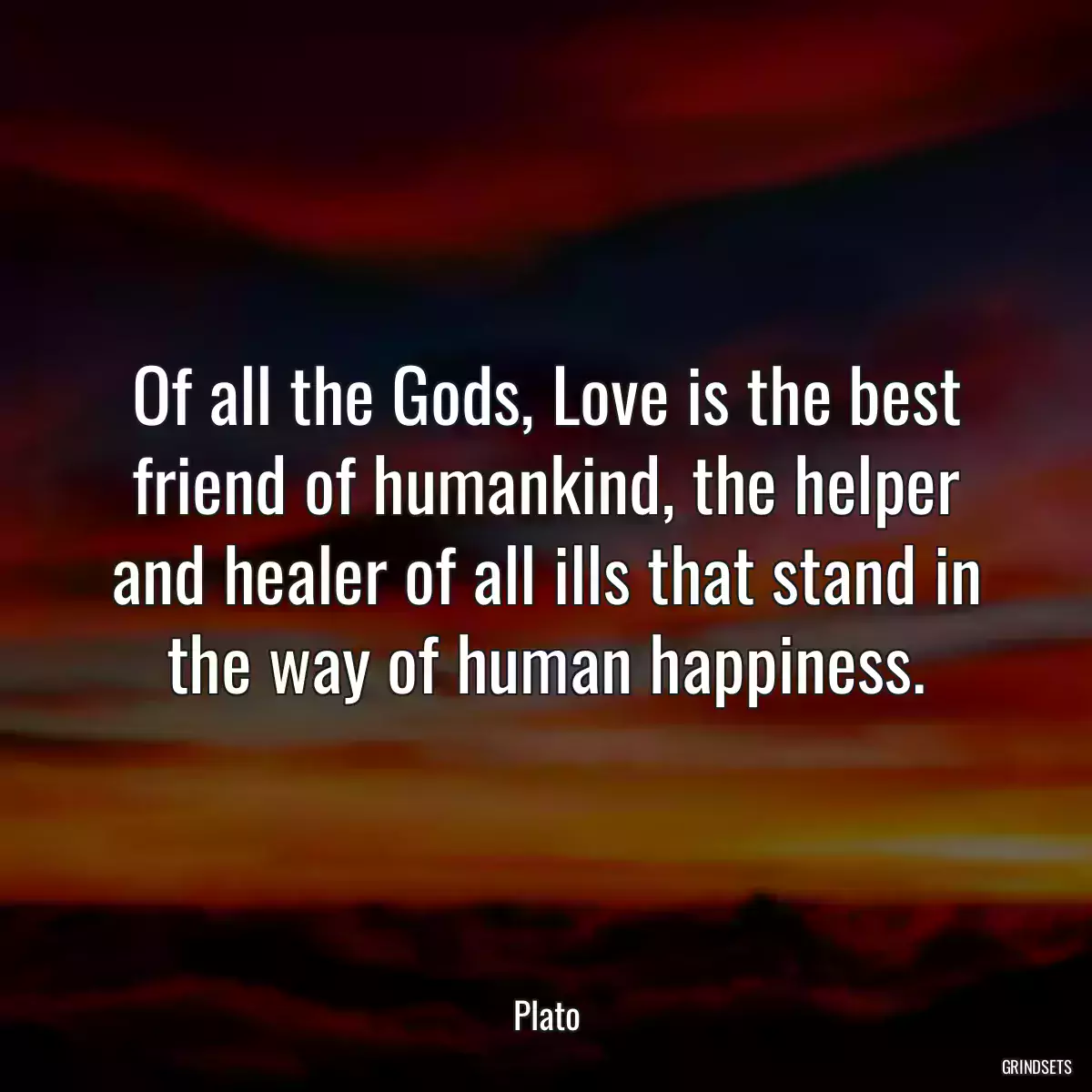 Of all the Gods, Love is the best friend of humankind, the helper and healer of all ills that stand in the way of human happiness.