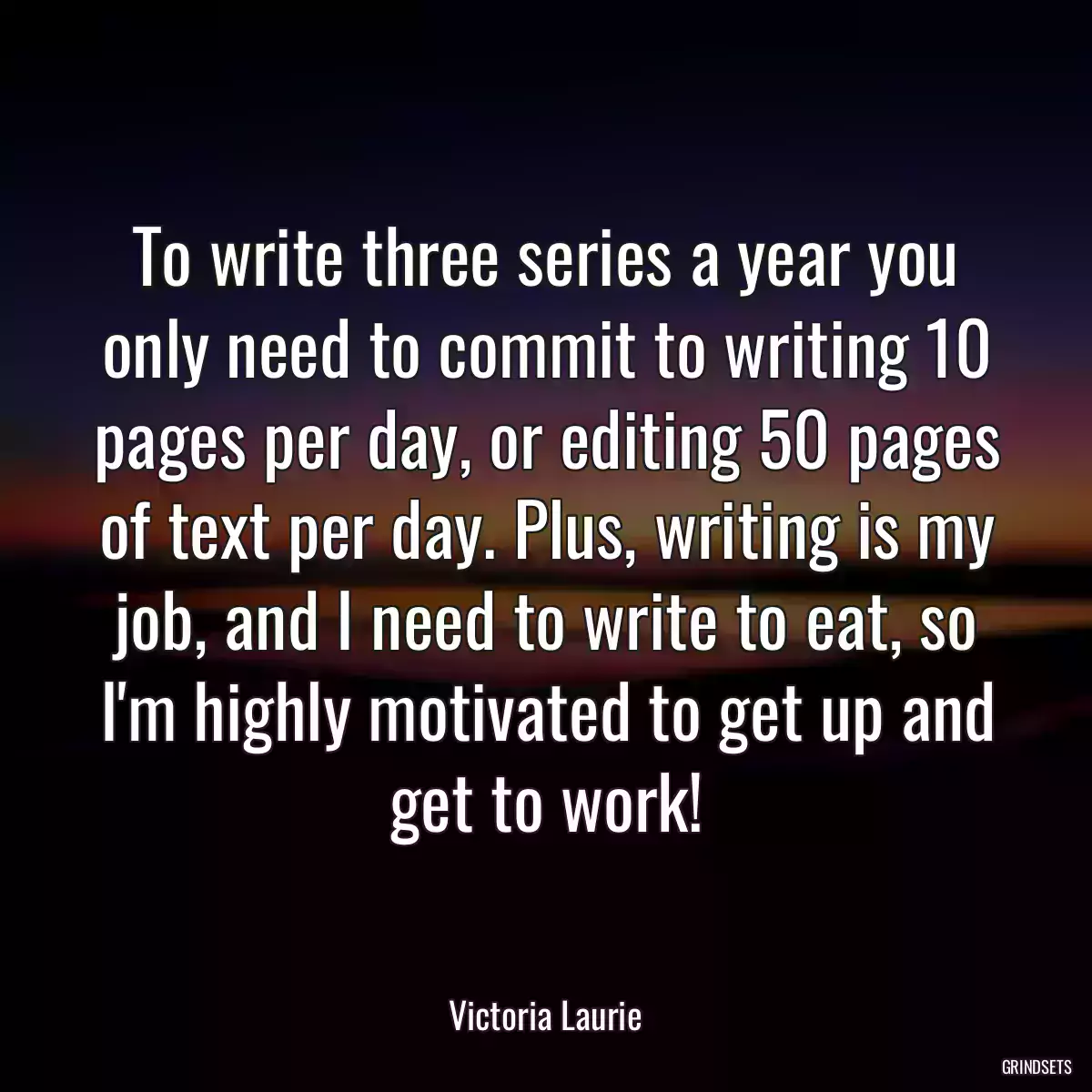 To write three series a year you only need to commit to writing 10 pages per day, or editing 50 pages of text per day. Plus, writing is my job, and I need to write to eat, so I\'m highly motivated to get up and get to work!