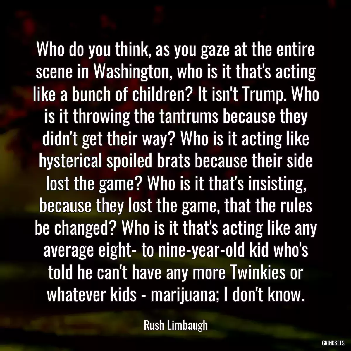 Who do you think, as you gaze at the entire scene in Washington, who is it that\'s acting like a bunch of children? It isn\'t Trump. Who is it throwing the tantrums because they didn\'t get their way? Who is it acting like hysterical spoiled brats because their side lost the game? Who is it that\'s insisting, because they lost the game, that the rules be changed? Who is it that\'s acting like any average eight- to nine-year-old kid who\'s told he can\'t have any more Twinkies or whatever kids - marijuana; I don\'t know.