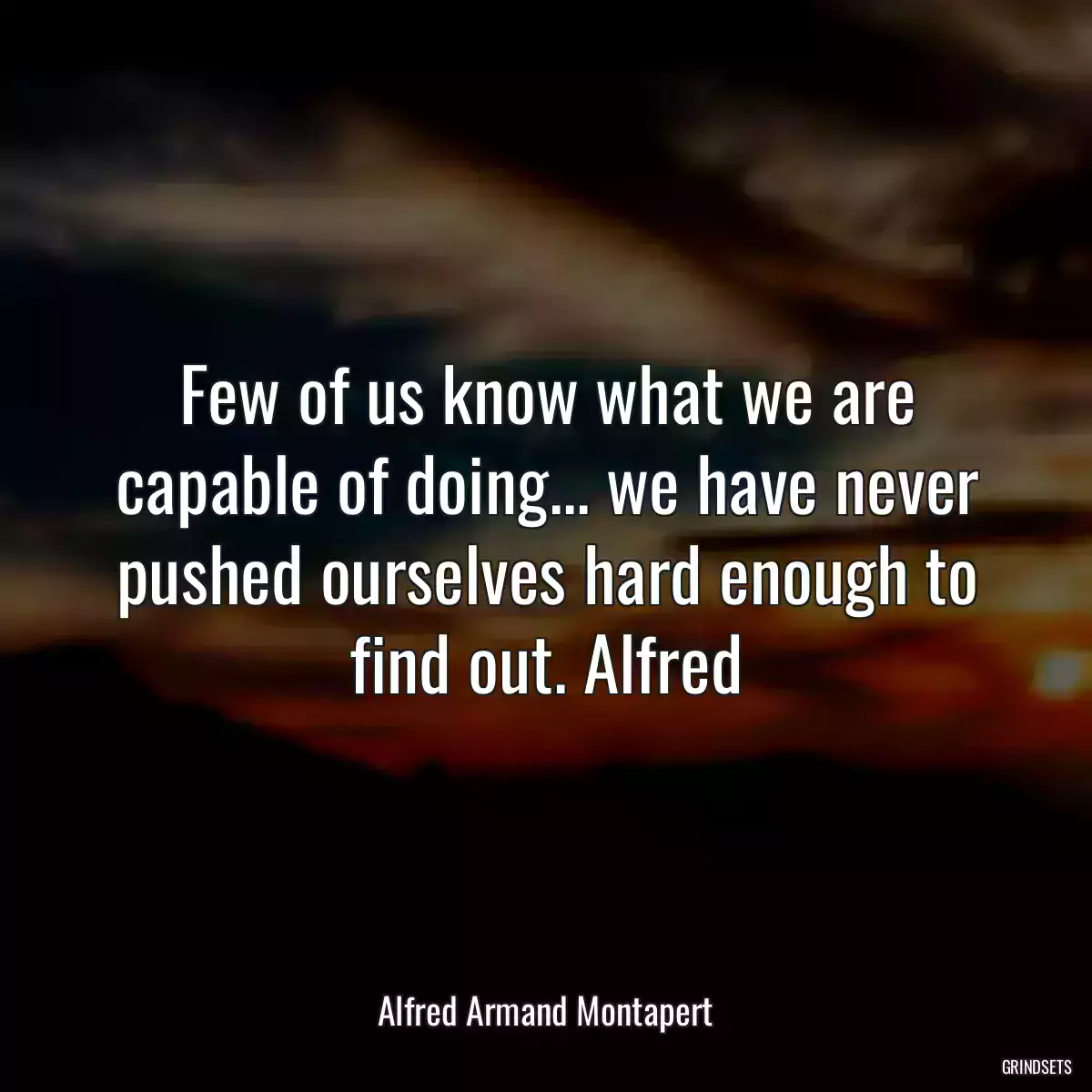 Few of us know what we are capable of doing... we have never pushed ourselves hard enough to find out. Alfred