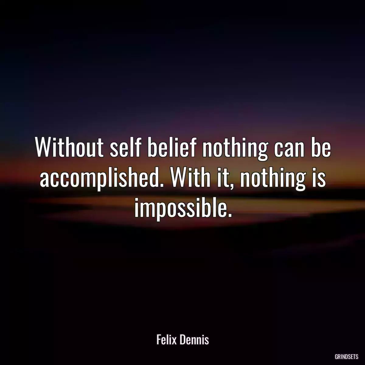 Without self belief nothing can be accomplished. With it, nothing is impossible.