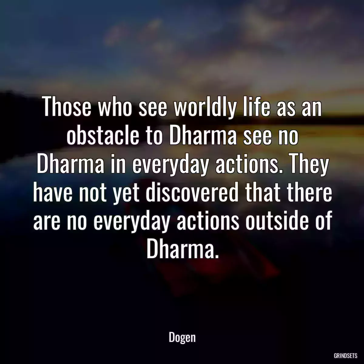 Those who see worldly life as an obstacle to Dharma see no Dharma in everyday actions. They have not yet discovered that there are no everyday actions outside of Dharma.