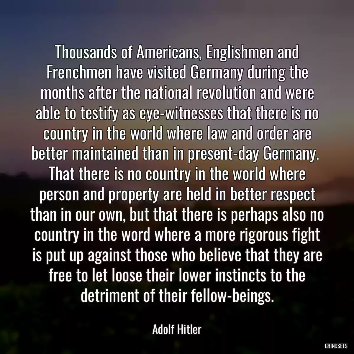 Thousands of Americans, Englishmen and Frenchmen have visited Germany during the months after the national revolution and were able to testify as eye-witnesses that there is no country in the world where law and order are better maintained than in present-day Germany.  That there is no country in the world where person and property are held in better respect than in our own, but that there is perhaps also no country in the word where a more rigorous fight is put up against those who believe that they are free to let loose their lower instincts to the detriment of their fellow-beings.