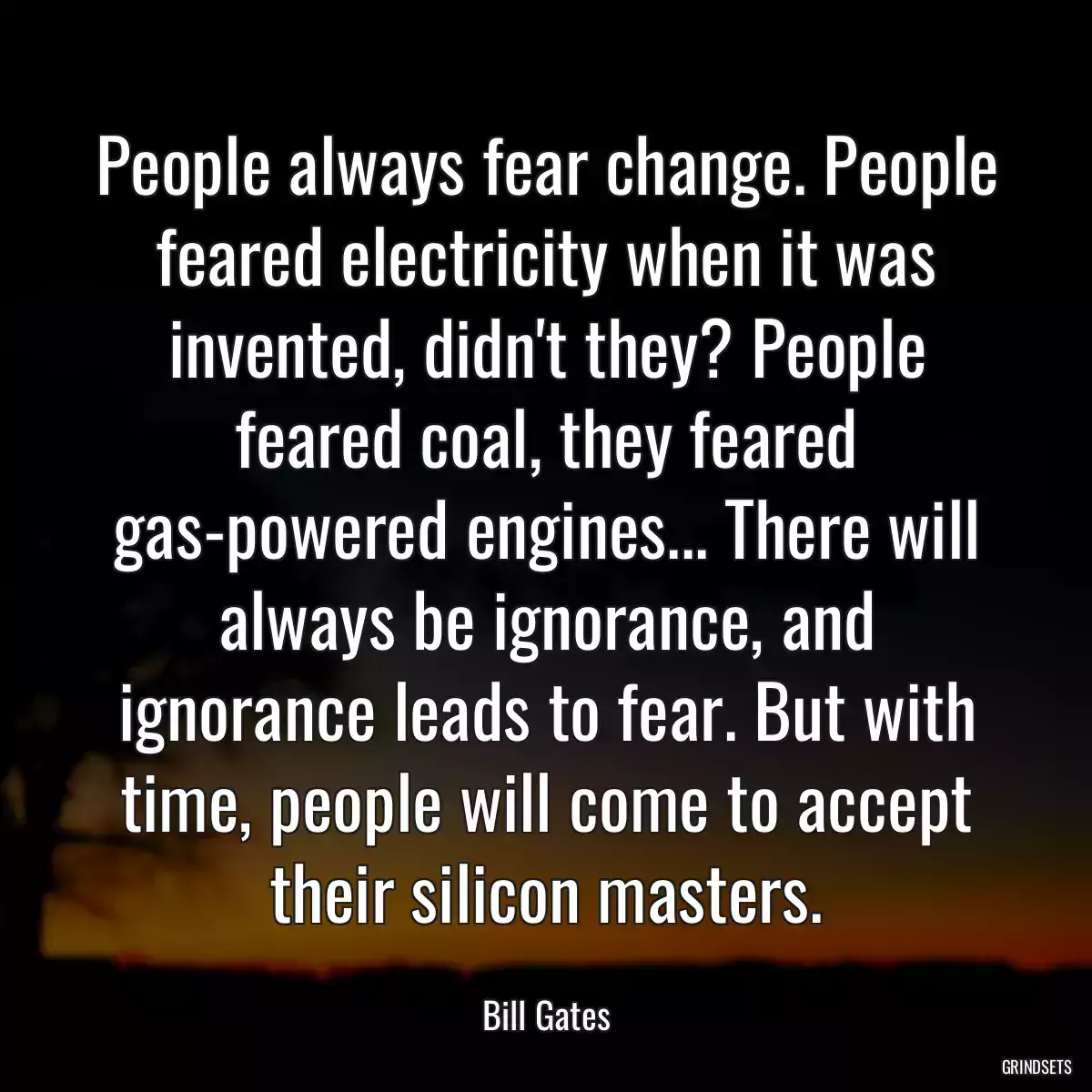 People always fear change. People feared electricity when it was invented, didn\'t they? People feared coal, they feared gas-powered engines... There will always be ignorance, and ignorance leads to fear. But with time, people will come to accept their silicon masters.