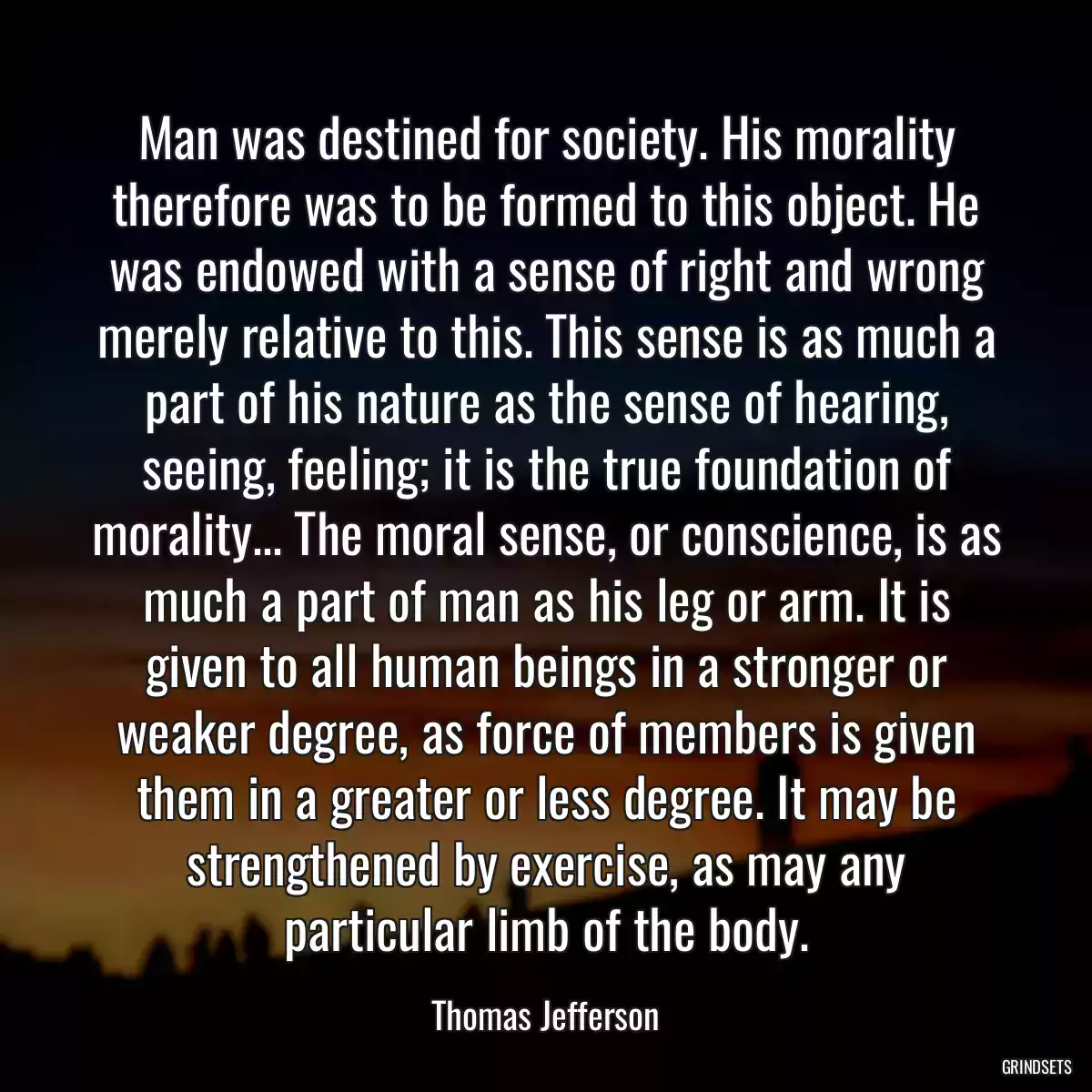 Man was destined for society. His morality therefore was to be formed to this object. He was endowed with a sense of right and wrong merely relative to this. This sense is as much a part of his nature as the sense of hearing, seeing, feeling; it is the true foundation of morality... The moral sense, or conscience, is as much a part of man as his leg or arm. It is given to all human beings in a stronger or weaker degree, as force of members is given them in a greater or less degree. It may be strengthened by exercise, as may any particular limb of the body.