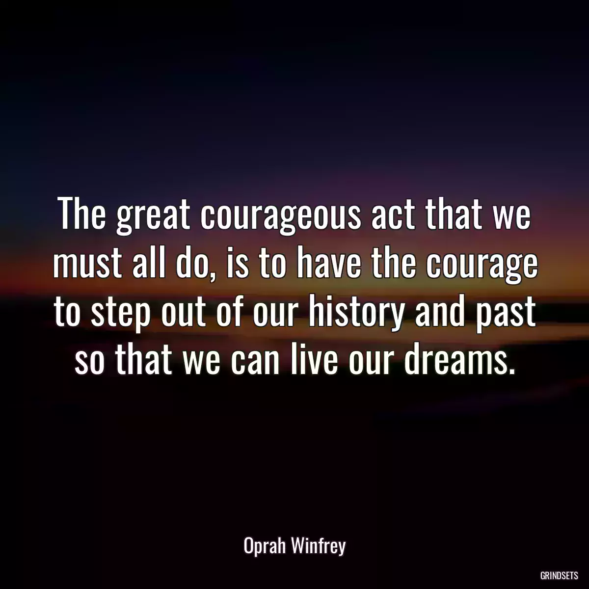 The great courageous act that we must all do, is to have the courage to step out of our history and past so that we can live our dreams.