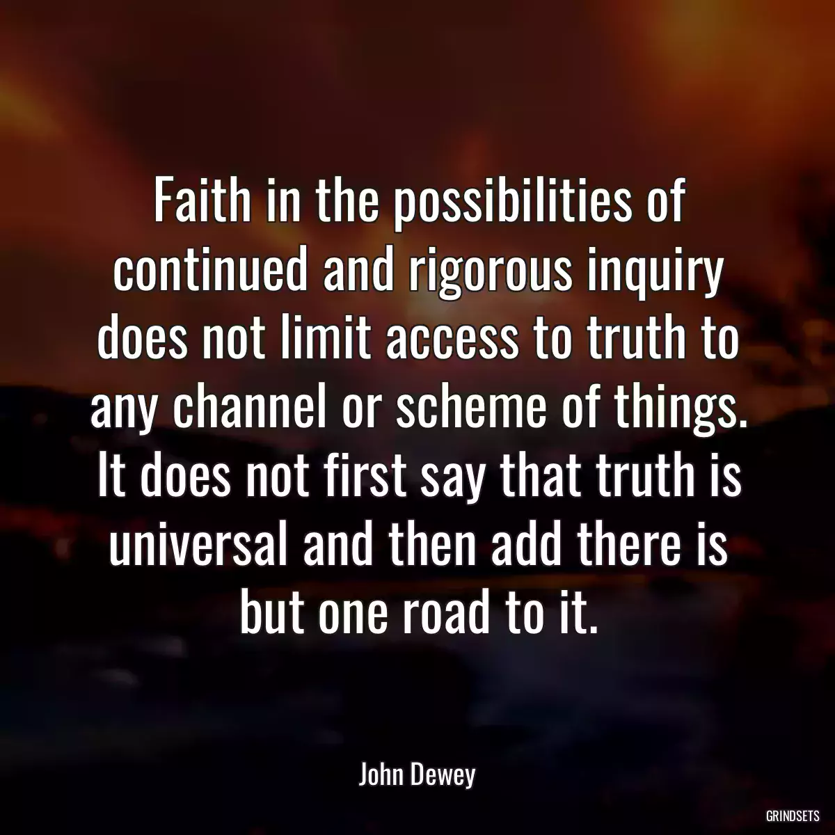 Faith in the possibilities of continued and rigorous inquiry does not limit access to truth to any channel or scheme of things. It does not first say that truth is universal and then add there is but one road to it.