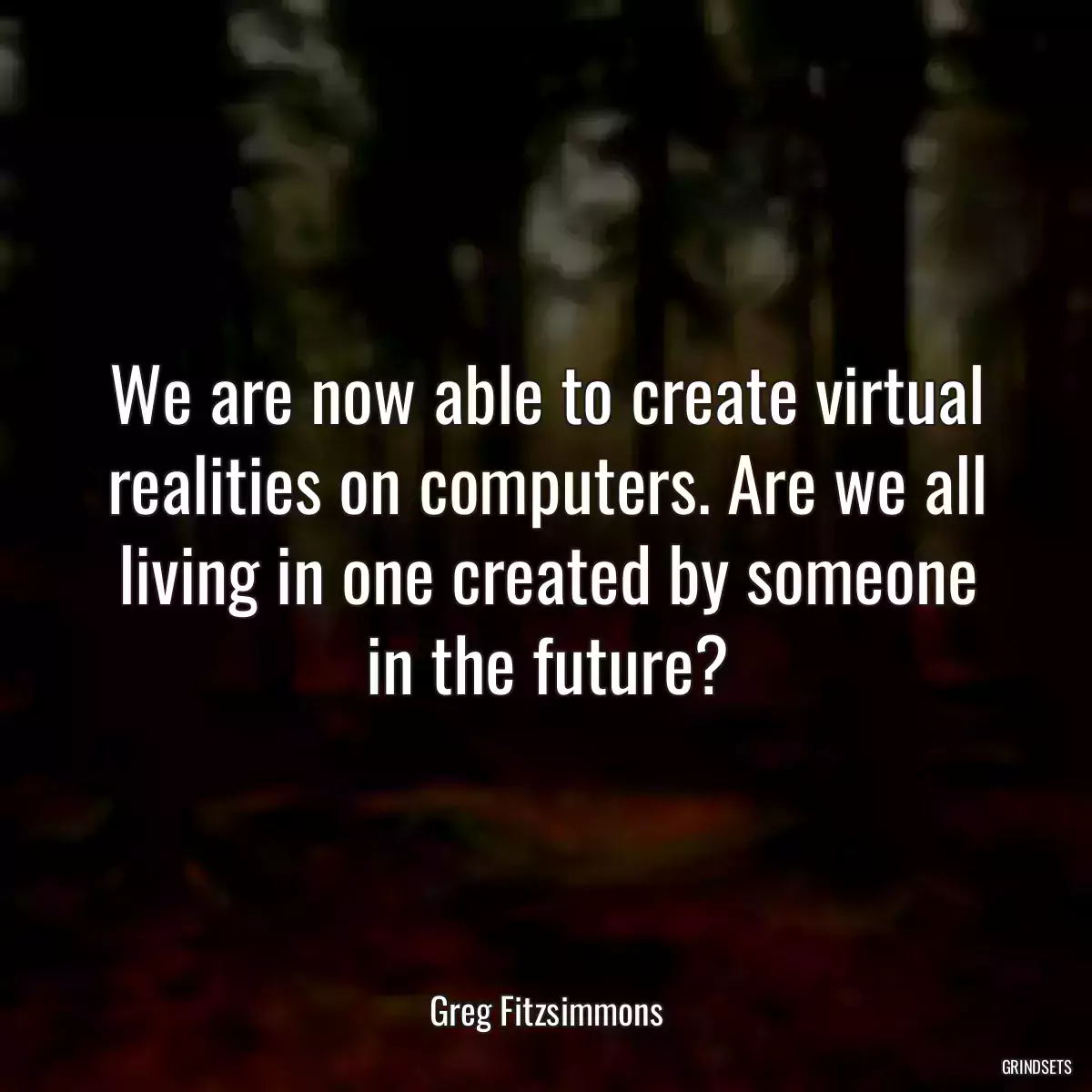 We are now able to create virtual realities on computers. Are we all living in one created by someone in the future?