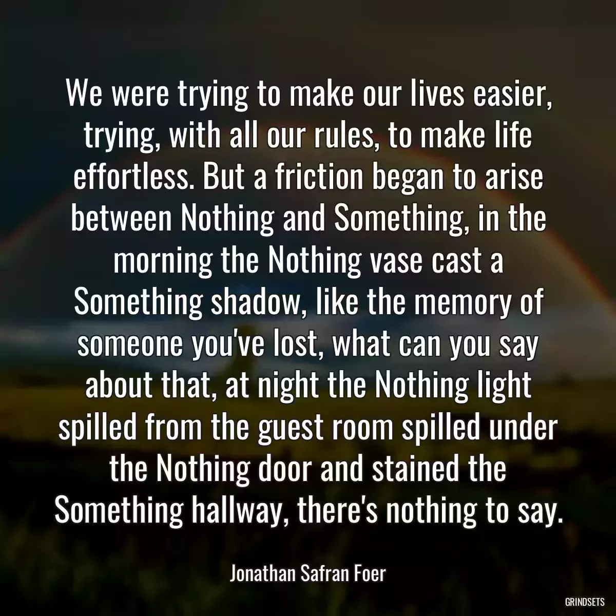 We were trying to make our lives easier, trying, with all our rules, to make life effortless. But a friction began to arise between Nothing and Something, in the morning the Nothing vase cast a Something shadow, like the memory of someone you\'ve lost, what can you say about that, at night the Nothing light spilled from the guest room spilled under the Nothing door and stained the Something hallway, there\'s nothing to say.