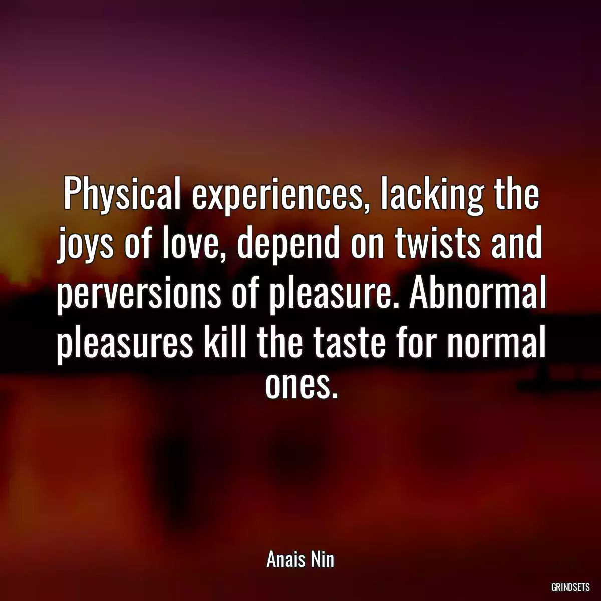 Physical experiences, lacking the joys of love, depend on twists and perversions of pleasure. Abnormal pleasures kill the taste for normal ones.