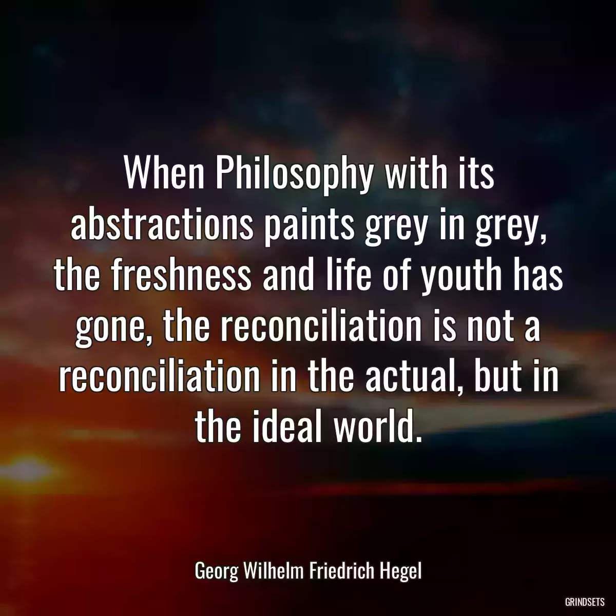 When Philosophy with its abstractions paints grey in grey, the freshness and life of youth has gone, the reconciliation is not a reconciliation in the actual, but in the ideal world.