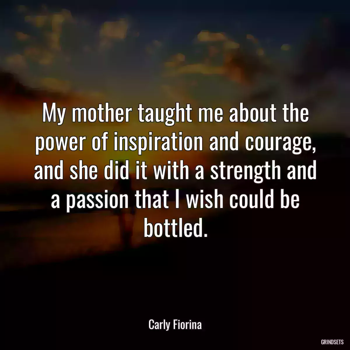 My mother taught me about the power of inspiration and courage, and she did it with a strength and a passion that I wish could be bottled.