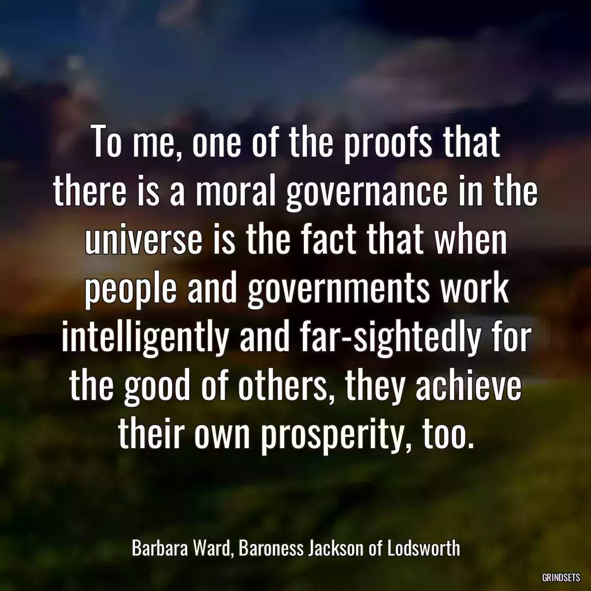 To me, one of the proofs that there is a moral governance in the universe is the fact that when people and governments work intelligently and far-sightedly for the good of others, they achieve their own prosperity, too.