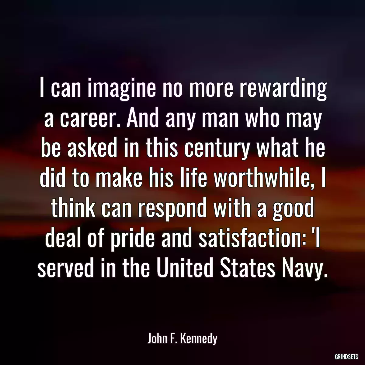 I can imagine no more rewarding a career. And any man who may be asked in this century what he did to make his life worthwhile, I think can respond with a good deal of pride and satisfaction: \'I served in the United States Navy.