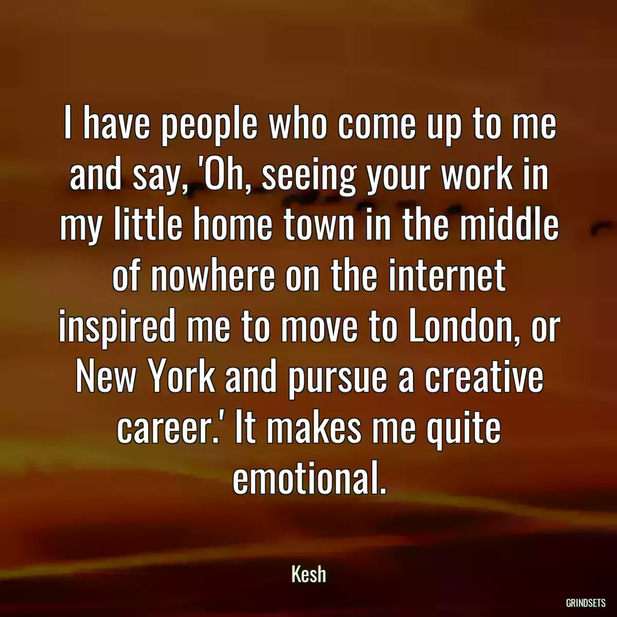 I have people who come up to me and say, \'Oh, seeing your work in my little home town in the middle of nowhere on the internet inspired me to move to London, or New York and pursue a creative career.\' It makes me quite emotional.