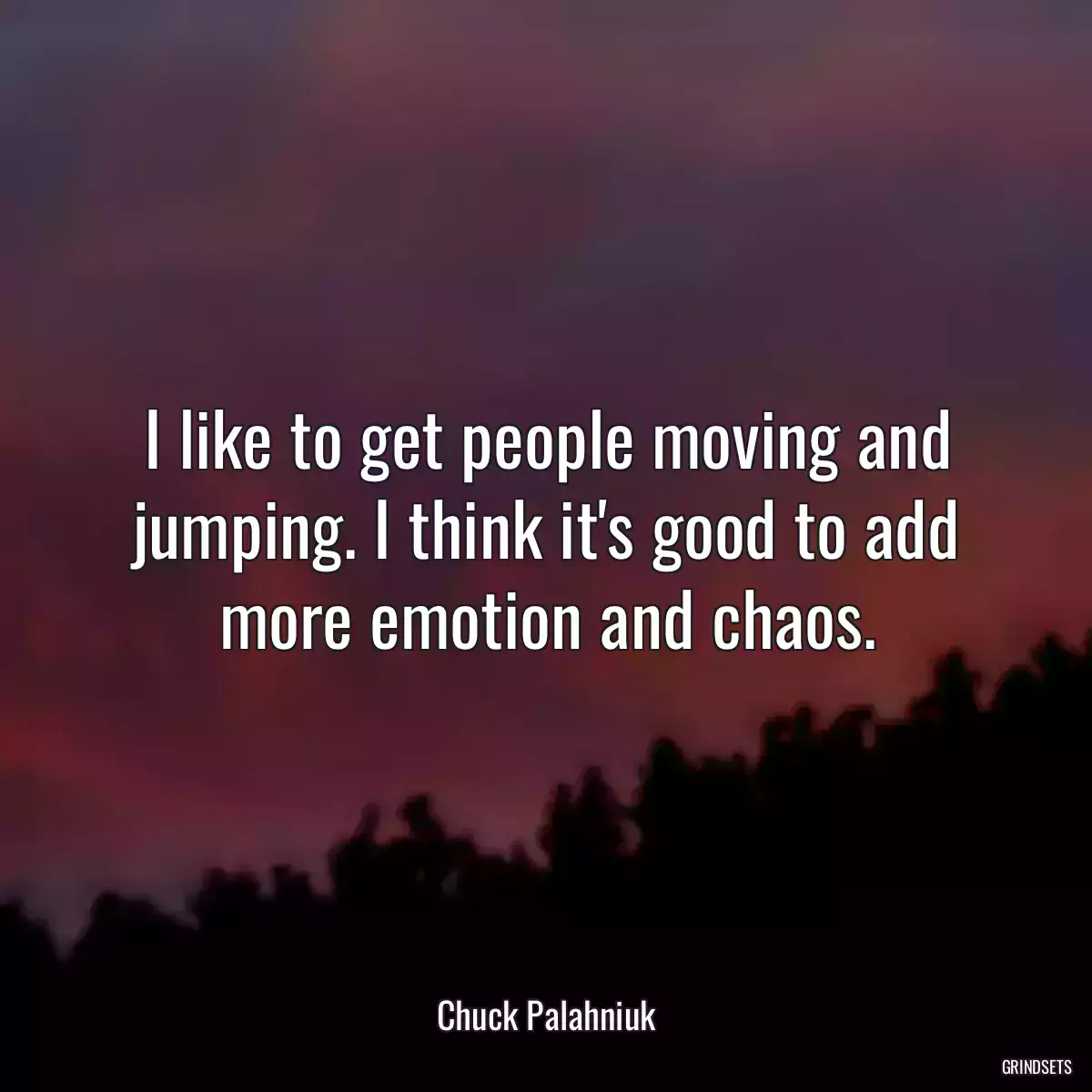 I like to get people moving and jumping. I think it\'s good to add more emotion and chaos.