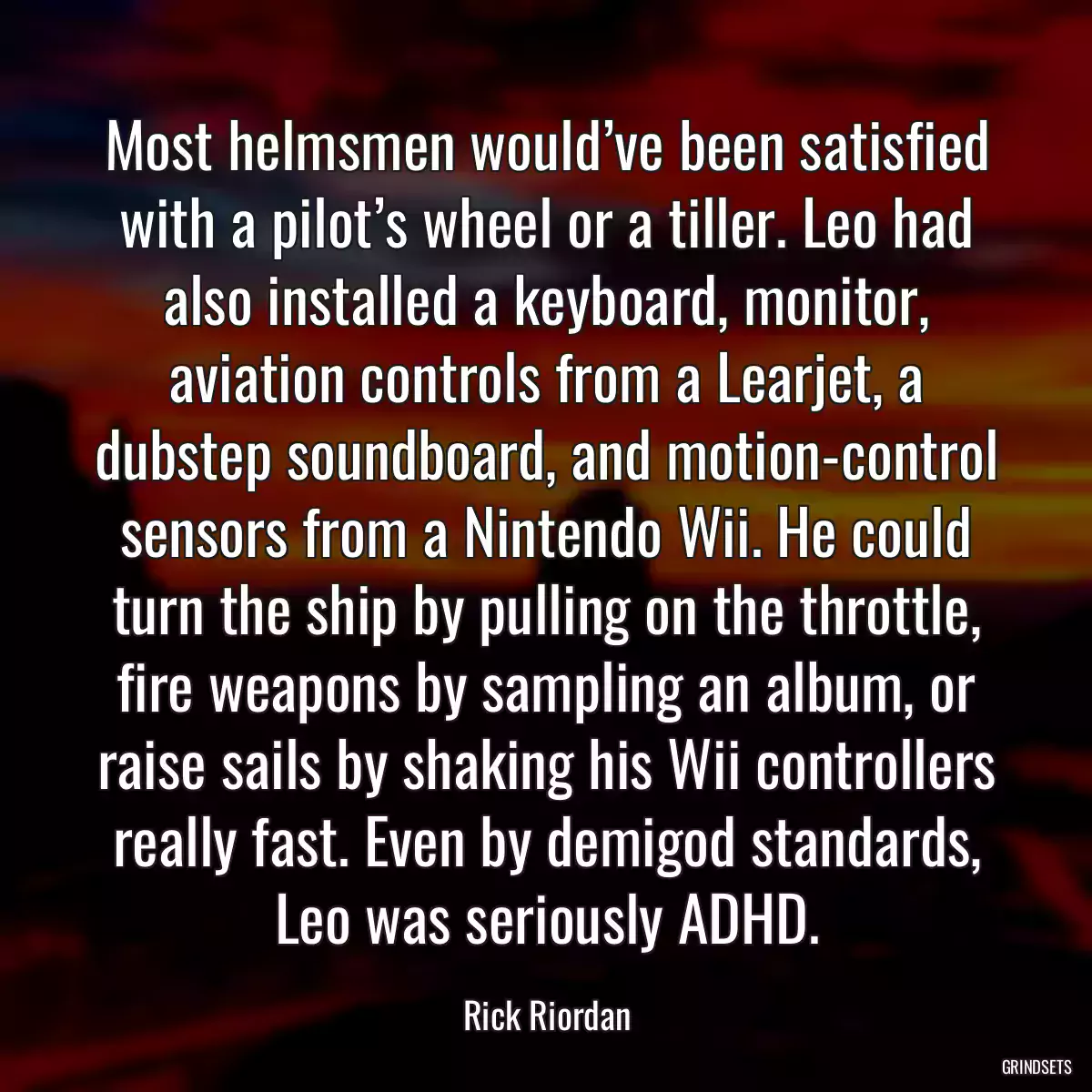 Most helmsmen would’ve been satisfied with a pilot’s wheel or a tiller. Leo had also installed a keyboard, monitor, aviation controls from a Learjet, a dubstep soundboard, and motion-control sensors from a Nintendo Wii. He could turn the ship by pulling on the throttle, fire weapons by sampling an album, or raise sails by shaking his Wii controllers really fast. Even by demigod standards, Leo was seriously ADHD.