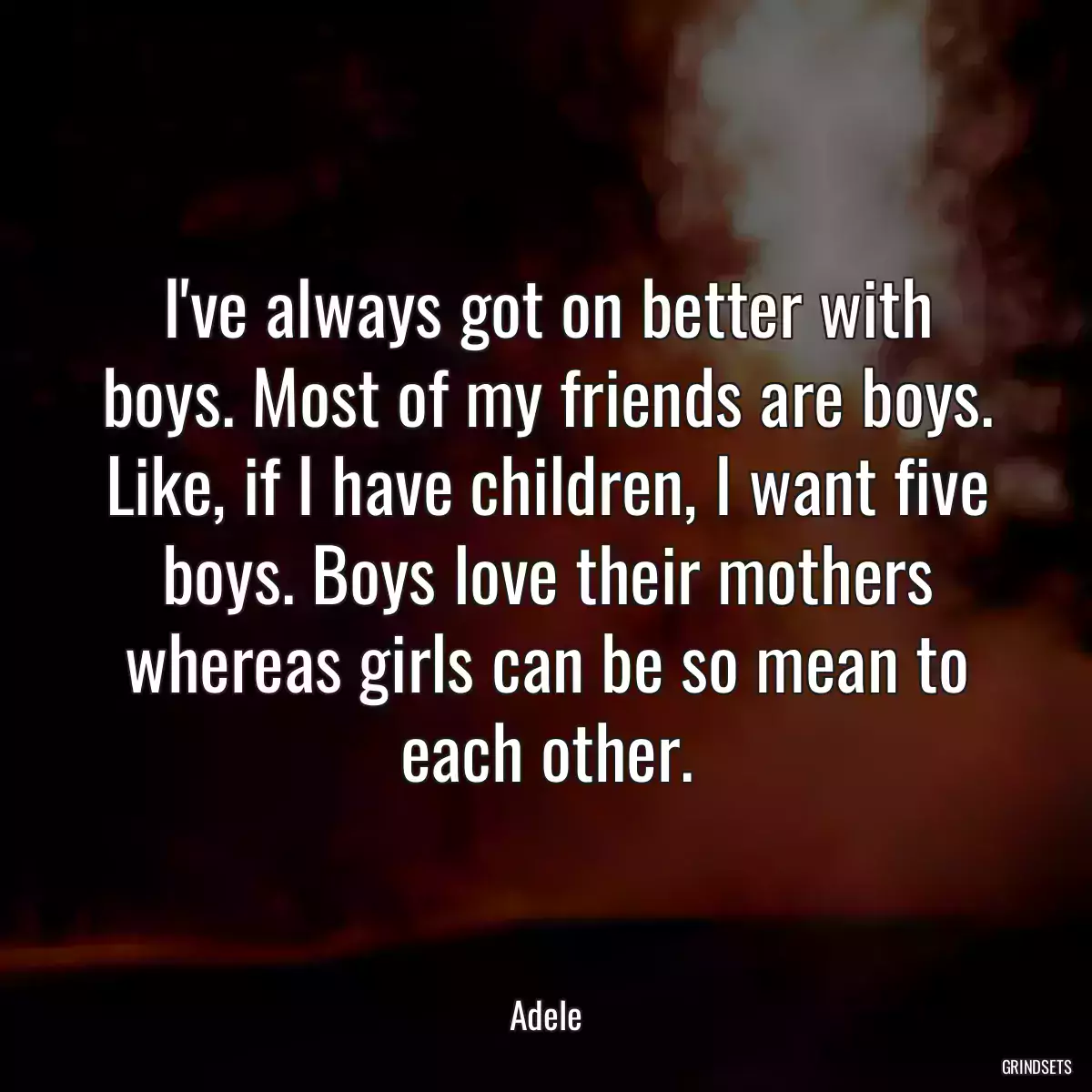 I\'ve always got on better with boys. Most of my friends are boys. Like, if I have children, I want five boys. Boys love their mothers whereas girls can be so mean to each other.