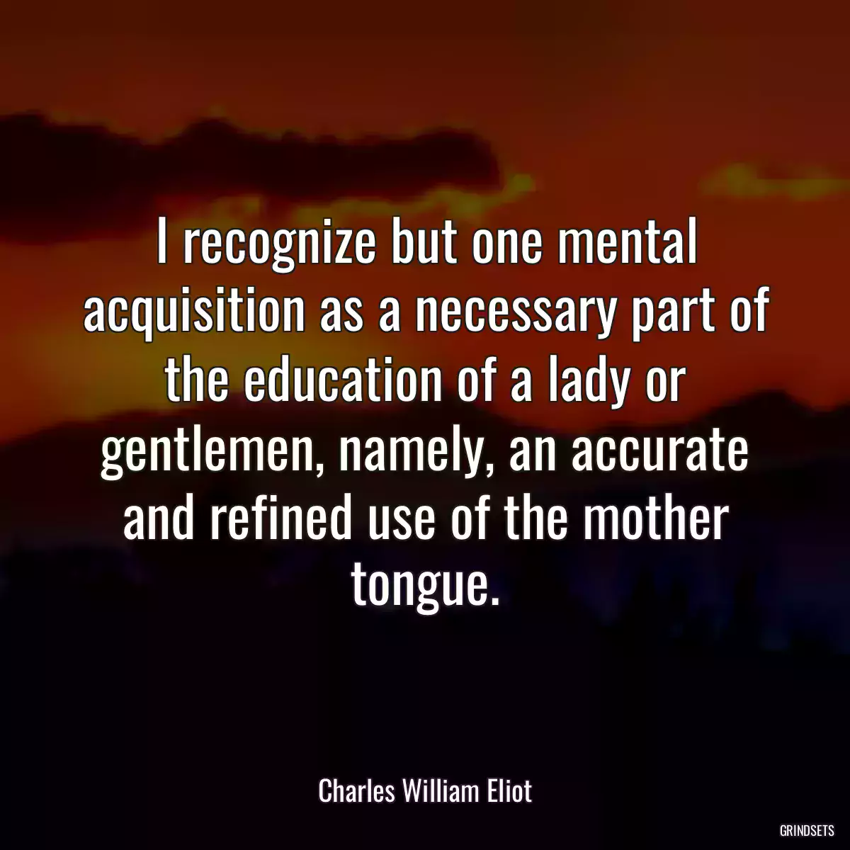 I recognize but one mental acquisition as a necessary part of the education of a lady or gentlemen, namely, an accurate and refined use of the mother tongue.