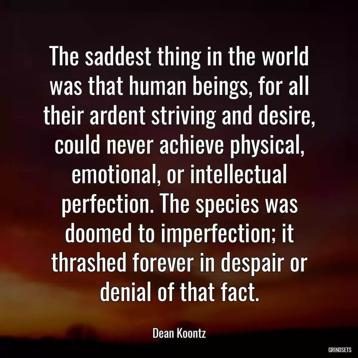 The saddest thing in the world was that human beings, for all their ardent striving and desire, could never achieve physical, emotional, or intellectual perfection. The species was doomed to imperfection; it thrashed forever in despair or denial of that fact.