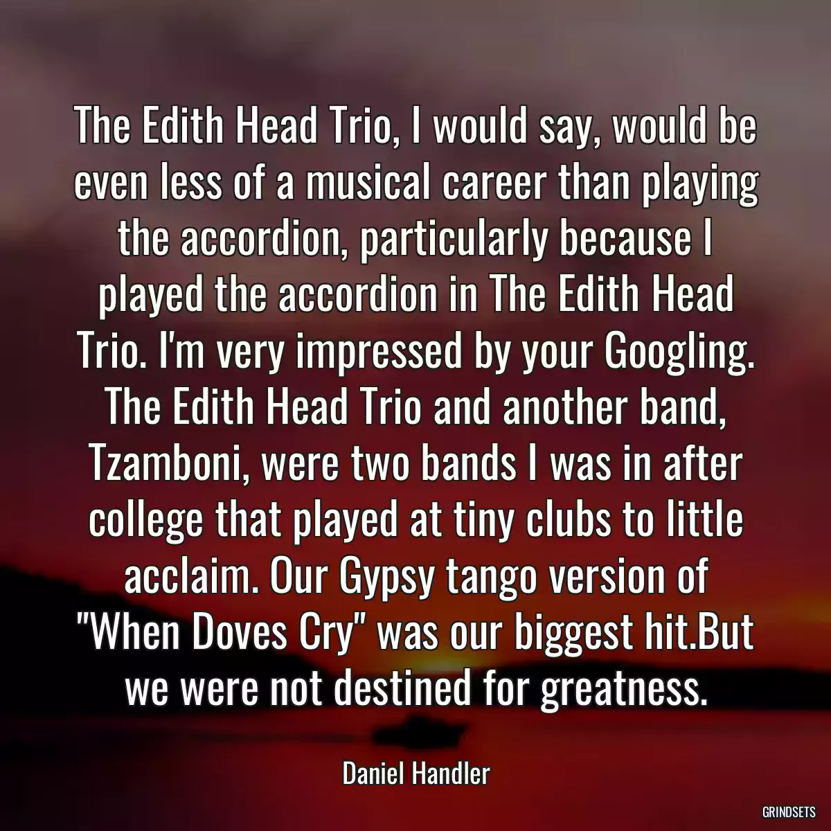 The Edith Head Trio, I would say, would be even less of a musical career than playing the accordion, particularly because I played the accordion in The Edith Head Trio. I\'m very impressed by your Googling. The Edith Head Trio and another band, Tzamboni, were two bands I was in after college that played at tiny clubs to little acclaim. Our Gypsy tango version of \