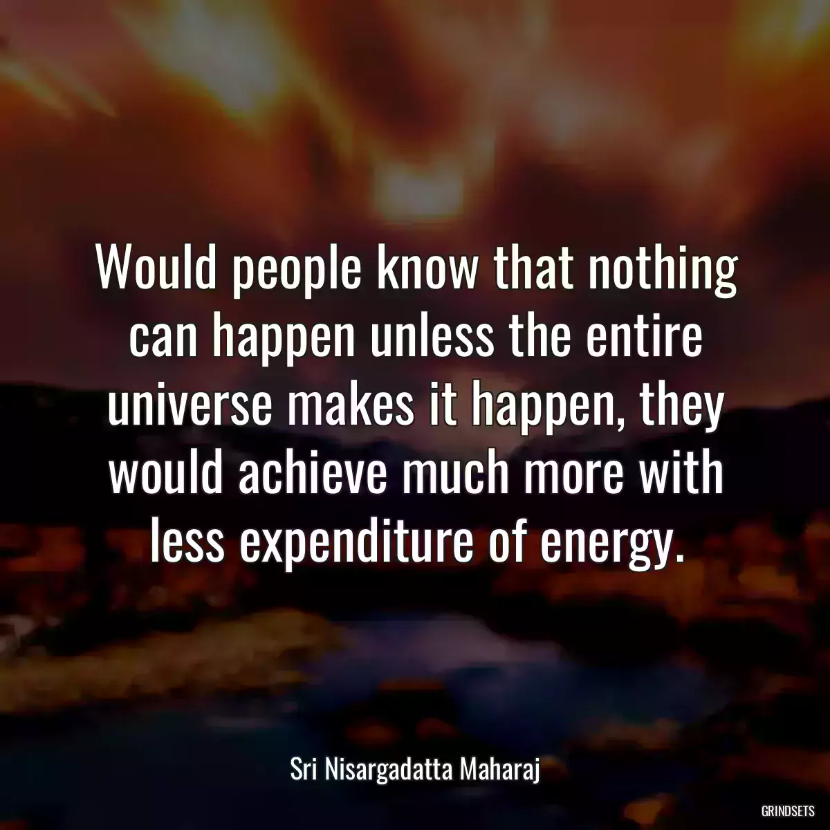 Would people know that nothing can happen unless the entire universe makes it happen, they would achieve much more with less expenditure of energy.