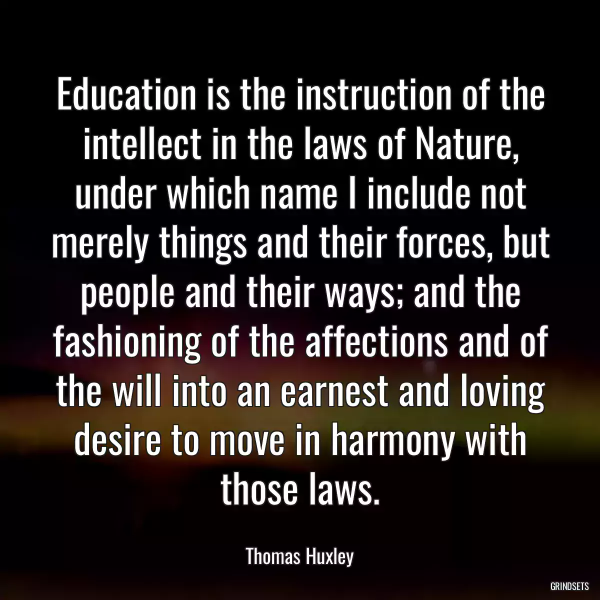 Education is the instruction of the intellect in the laws of Nature, under which name I include not merely things and their forces, but people and their ways; and the fashioning of the affections and of the will into an earnest and loving desire to move in harmony with those laws.