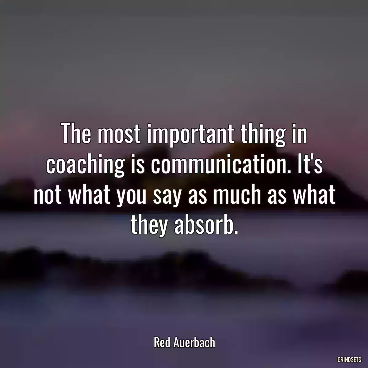 The most important thing in coaching is communication. It\'s not what you say as much as what they absorb.