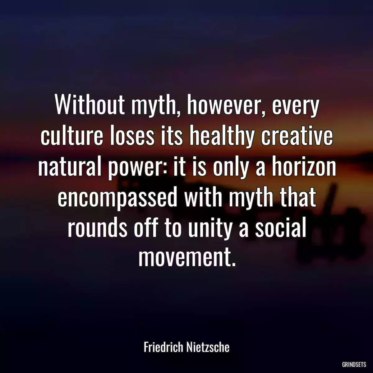 Without myth, however, every culture loses its healthy creative natural power: it is only a horizon encompassed with myth that rounds off to unity a social movement.