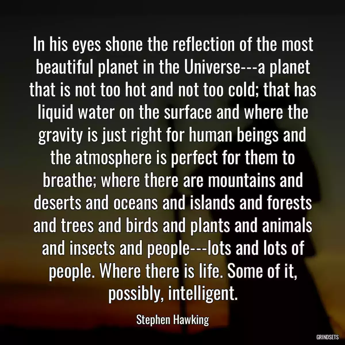 In his eyes shone the reflection of the most beautiful planet in the Universe---a planet that is not too hot and not too cold; that has liquid water on the surface and where the gravity is just right for human beings and the atmosphere is perfect for them to breathe; where there are mountains and deserts and oceans and islands and forests and trees and birds and plants and animals and insects and people---lots and lots of people. Where there is life. Some of it, possibly, intelligent.