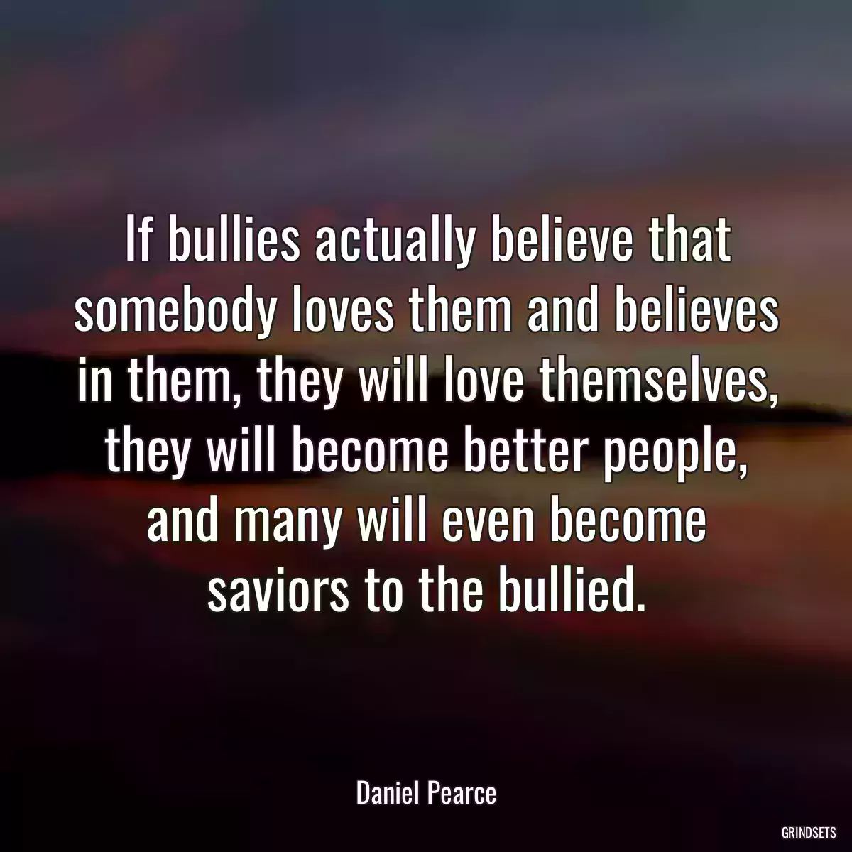 If bullies actually believe that somebody loves them and believes in them, they will love themselves, they will become better people, and many will even become saviors to the bullied.