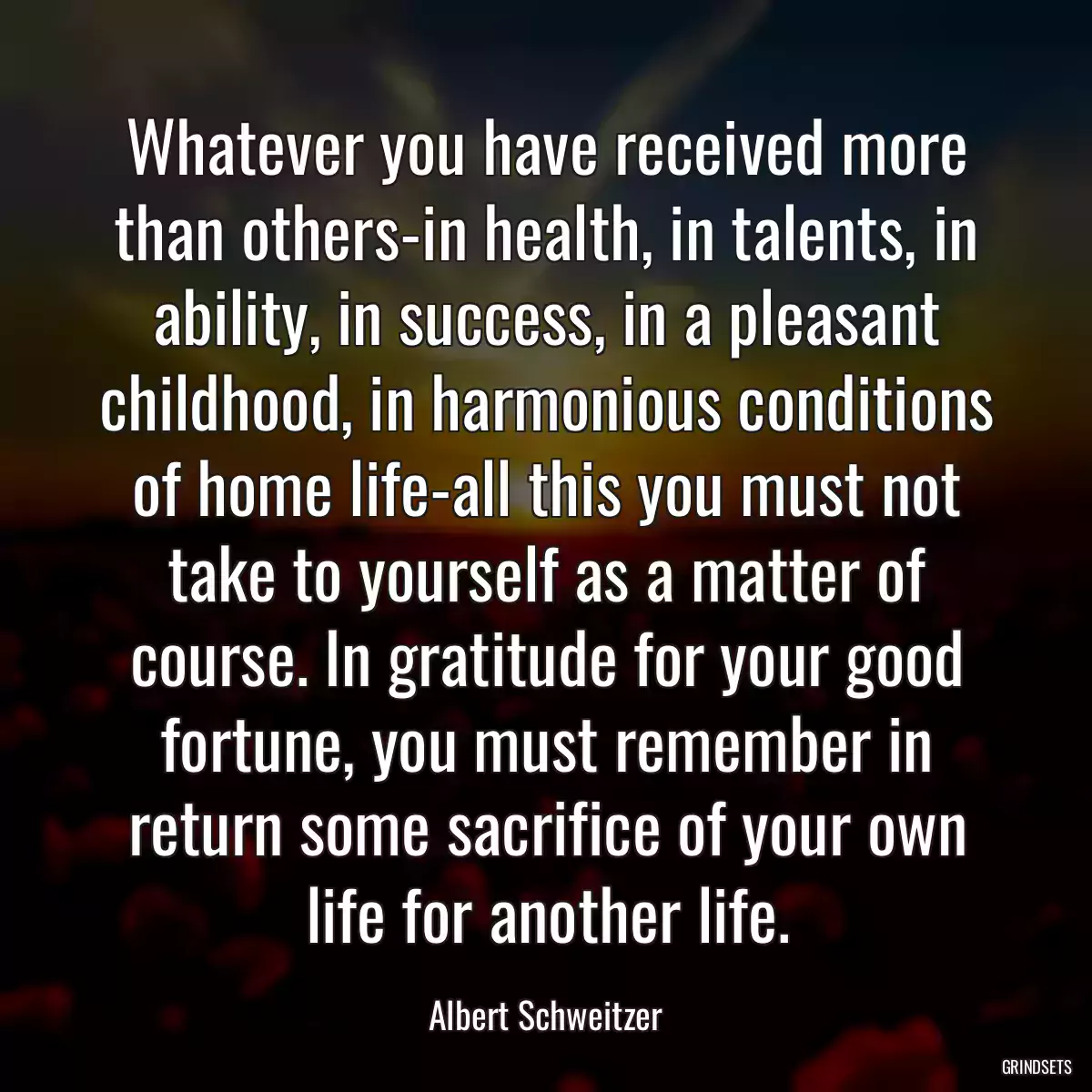 Whatever you have received more than others-in health, in talents, in ability, in success, in a pleasant childhood, in harmonious conditions of home life-all this you must not take to yourself as a matter of course. In gratitude for your good fortune, you must remember in return some sacrifice of your own life for another life.