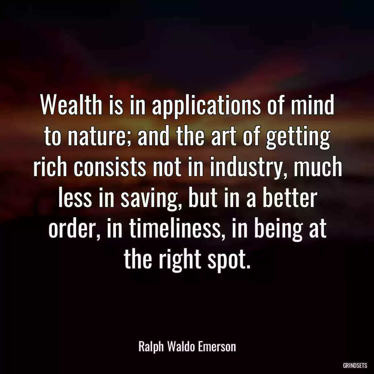 Wealth is in applications of mind to nature; and the art of getting rich consists not in industry, much less in saving, but in a better order, in timeliness, in being at the right spot.