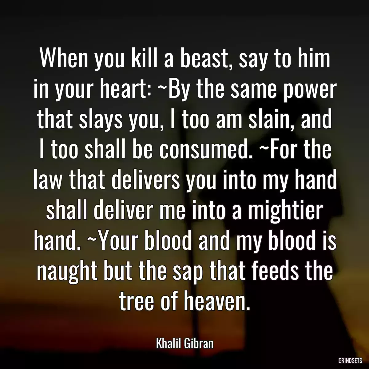 When you kill a beast, say to him in your heart: ~By the same power that slays you, I too am slain, and I too shall be consumed. ~For the law that delivers you into my hand shall deliver me into a mightier hand. ~Your blood and my blood is naught but the sap that feeds the tree of heaven.