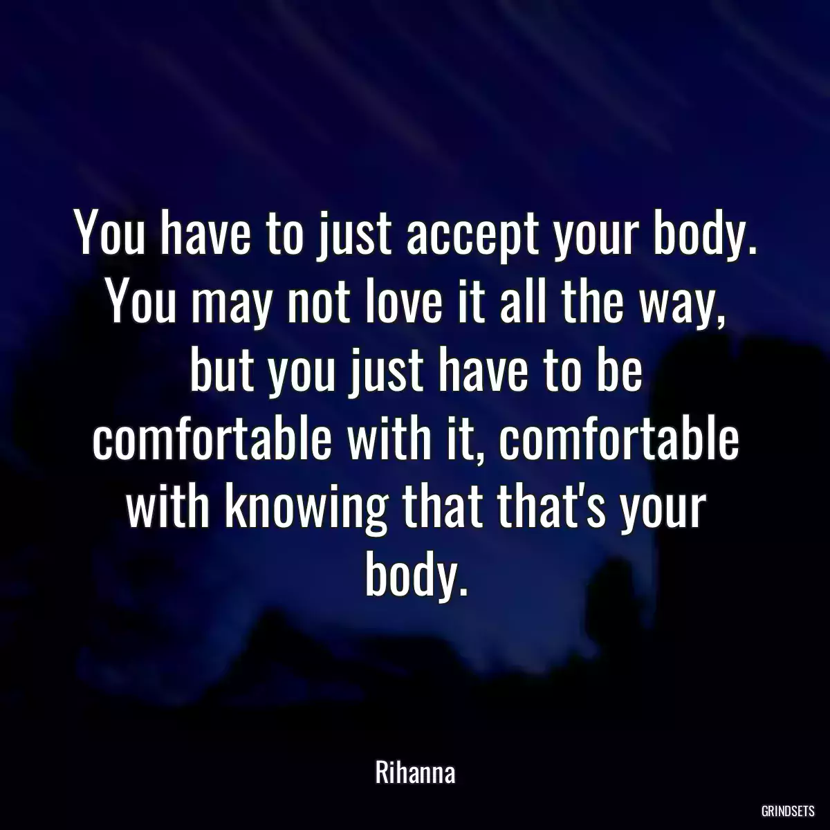 You have to just accept your body. You may not love it all the way, but you just have to be comfortable with it, comfortable with knowing that that\'s your body.