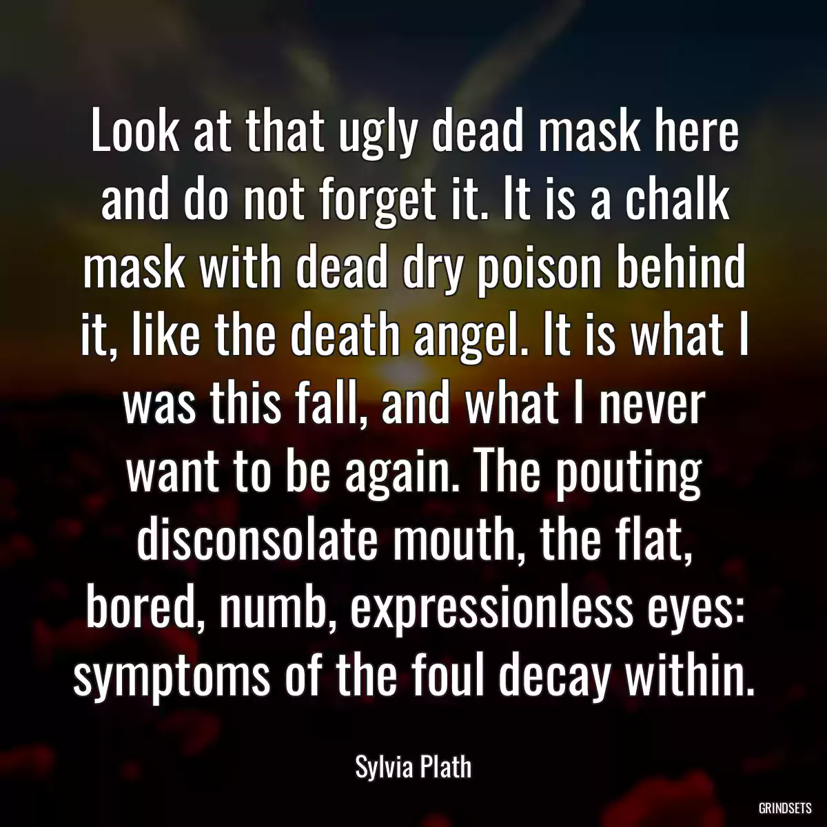 Look at that ugly dead mask here and do not forget it. It is a chalk mask with dead dry poison behind it, like the death angel. It is what I was this fall, and what I never want to be again. The pouting disconsolate mouth, the flat, bored, numb, expressionless eyes: symptoms of the foul decay within.