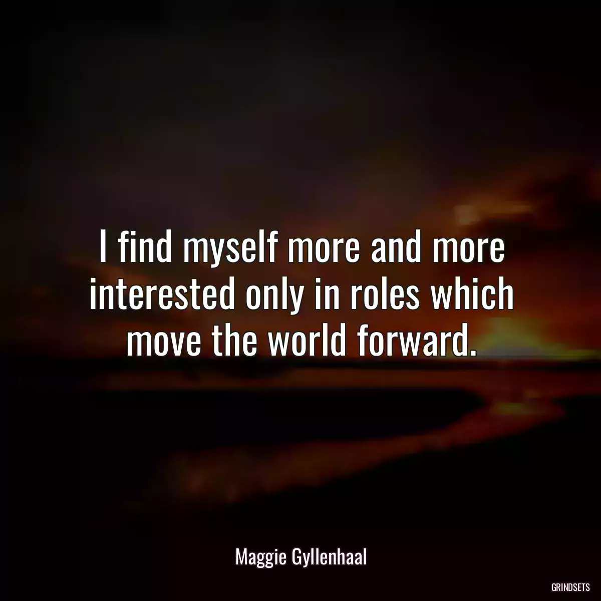 I find myself more and more interested only in roles which move the world forward.