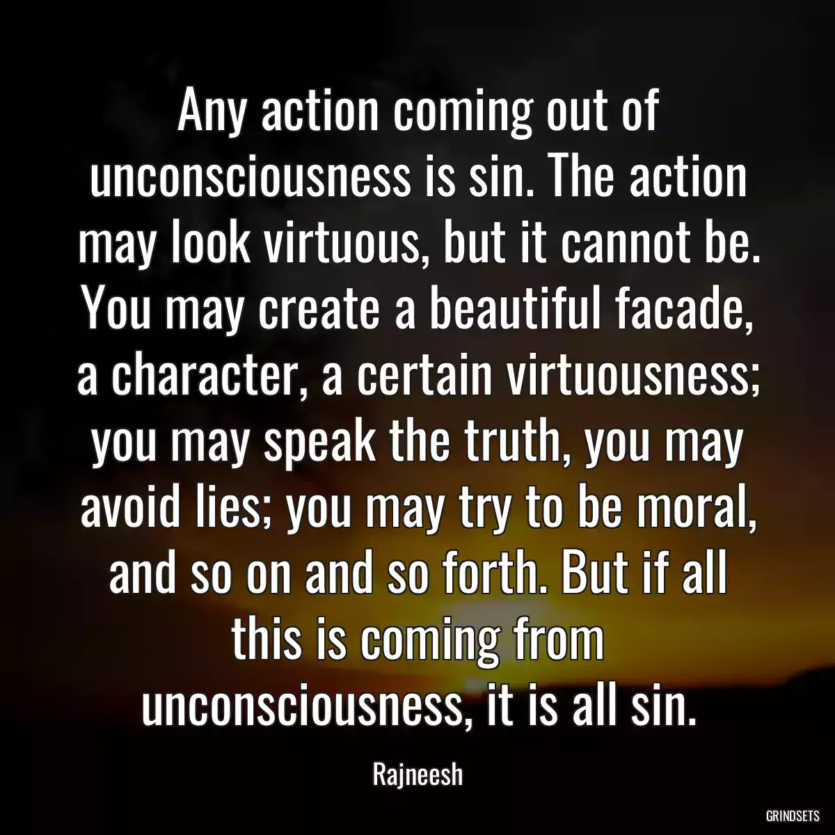 Any action coming out of unconsciousness is sin. The action may look virtuous, but it cannot be. You may create a beautiful facade, a character, a certain virtuousness; you may speak the truth, you may avoid lies; you may try to be moral, and so on and so forth. But if all this is coming from unconsciousness, it is all sin.