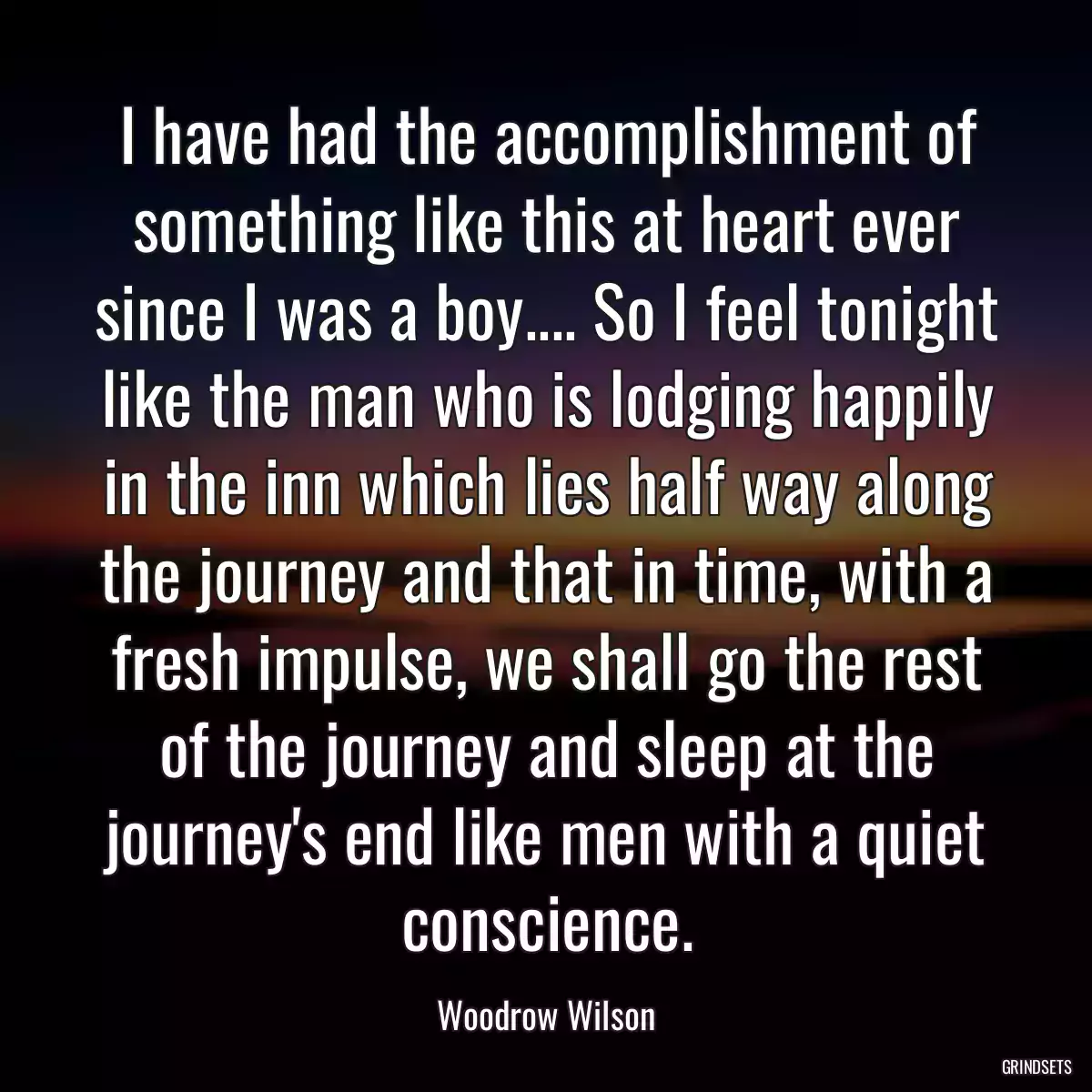 I have had the accomplishment of something like this at heart ever since I was a boy.... So I feel tonight like the man who is lodging happily in the inn which lies half way along the journey and that in time, with a fresh impulse, we shall go the rest of the journey and sleep at the journey\'s end like men with a quiet conscience.