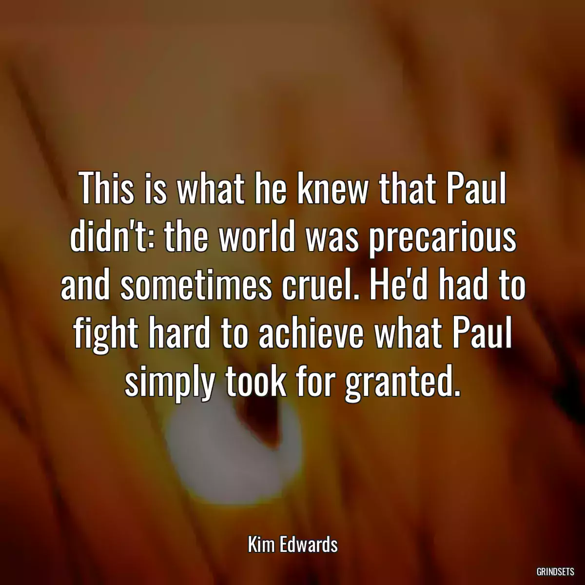 This is what he knew that Paul didn\'t: the world was precarious and sometimes cruel. He\'d had to fight hard to achieve what Paul simply took for granted.