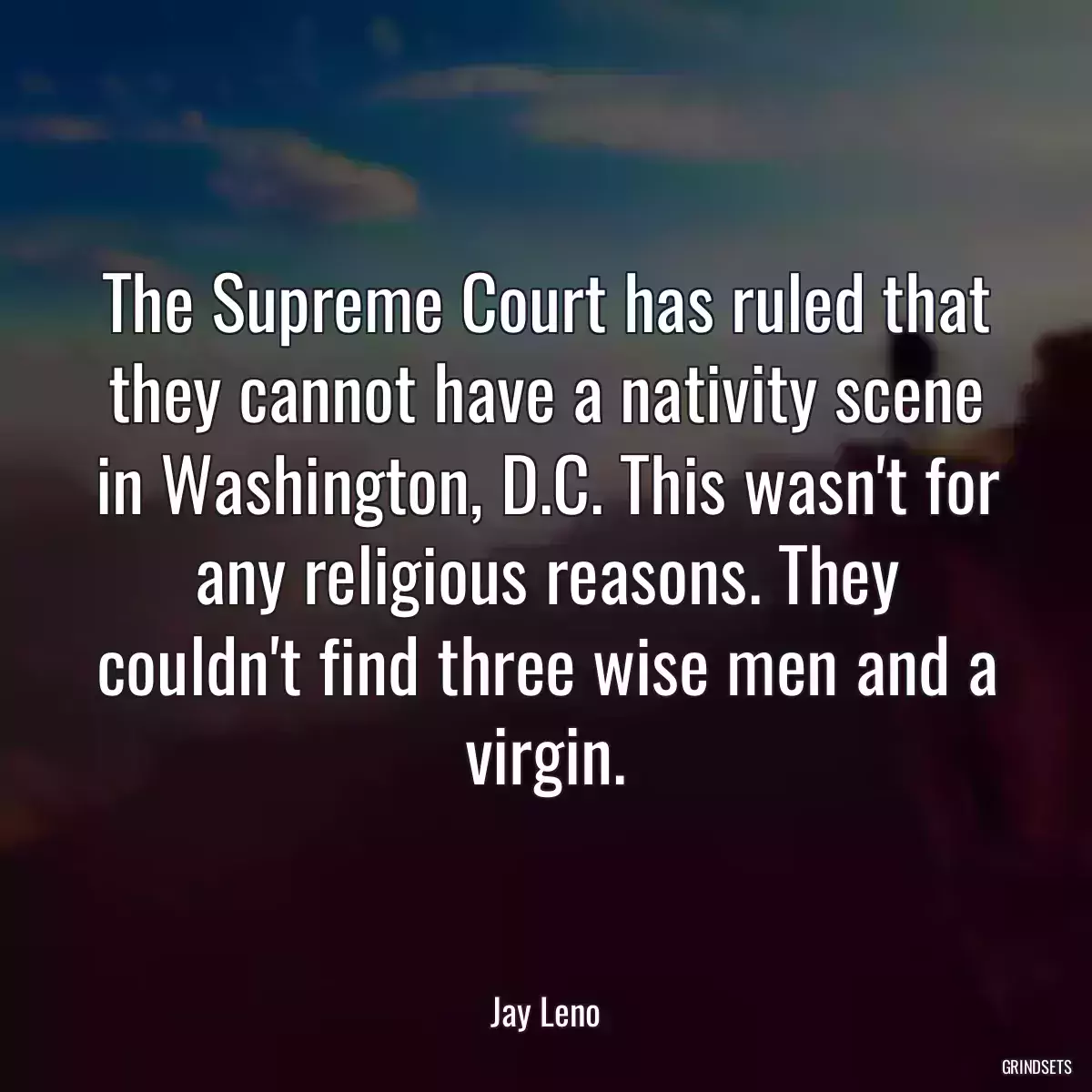 The Supreme Court has ruled that they cannot have a nativity scene in Washington, D.C. This wasn\'t for any religious reasons. They couldn\'t find three wise men and a virgin.