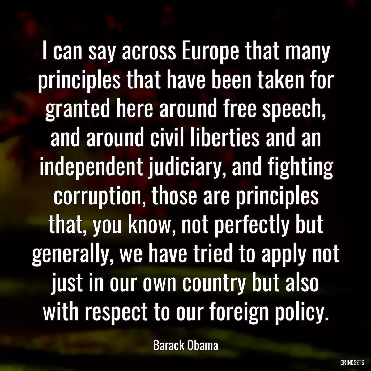 I can say across Europe that many principles that have been taken for granted here around free speech, and around civil liberties and an independent judiciary, and fighting corruption, those are principles that, you know, not perfectly but generally, we have tried to apply not just in our own country but also with respect to our foreign policy.